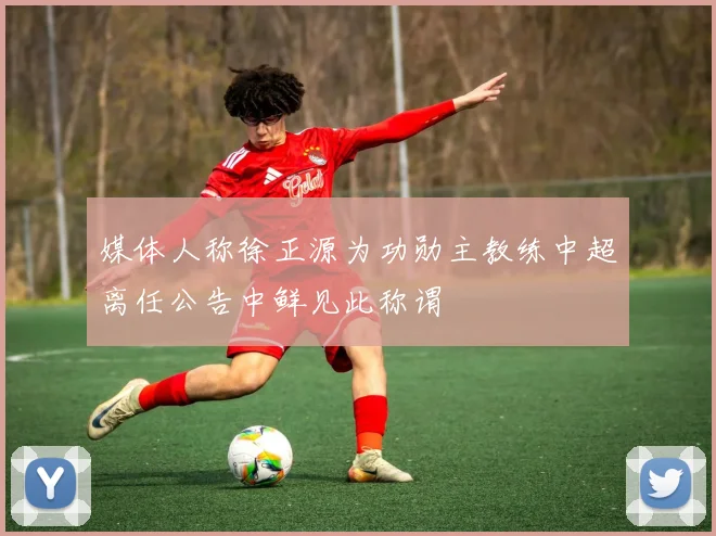 媒体人称徐正源为功勋主教练中超离任公告中鲜见此称谓