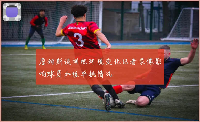 詹姆斯谈训练环境变化记者录像影响球员加练单挑情况