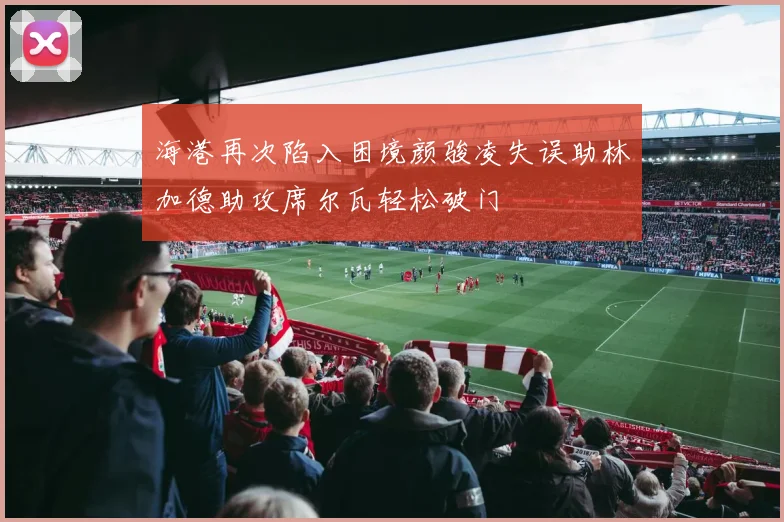 海港再次陷入困境颜骏凌失误助林加德助攻席尔瓦轻松破门