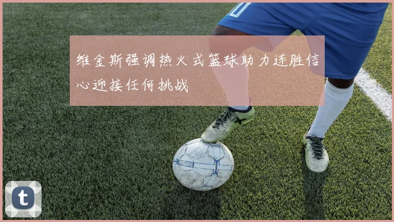 维金斯强调热火式篮球助力连胜信心迎接任何挑战