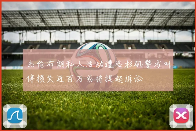 杰伦布朗私人活动遭洛杉矶警方叫停损失近百万或将提起诉讼