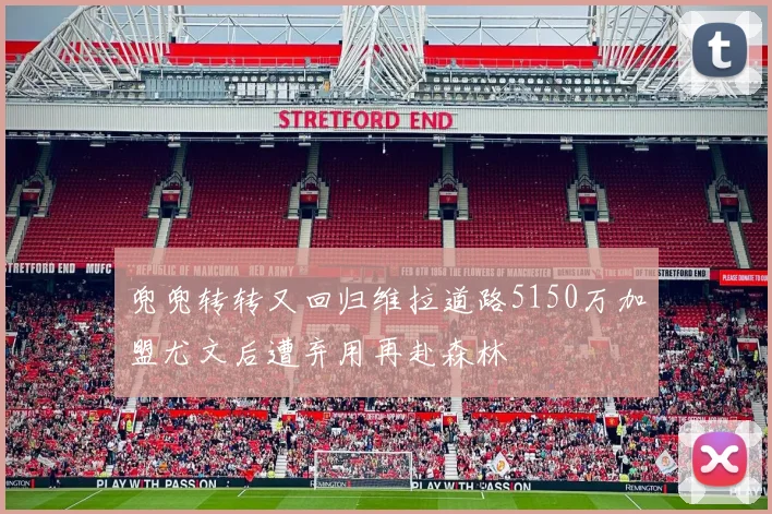 兜兜转转又回归维拉道路5150万加盟尤文后遭弃用再赴森林