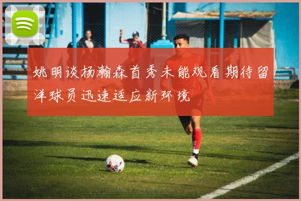 姚明谈杨瀚森首秀未能观看期待留洋球员迅速适应新环境