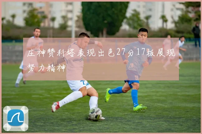庄神赞科塔表现出色27分17板展现努力精神