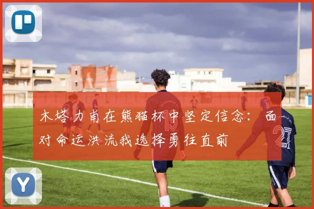 木塔力甫在熊猫杯中坚定信念：面对命运洪流我选择勇往直前