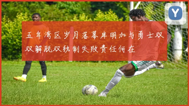 五年湾区岁月落幕库明加与勇士双双解脱双轨制失败责任何在