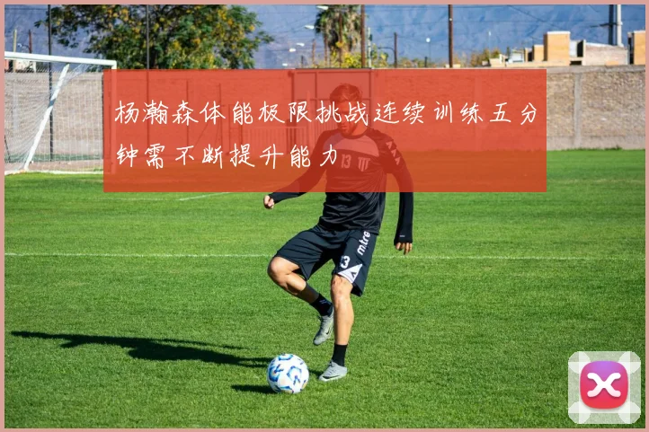 杨瀚森体能极限挑战连续训练五分钟需不断提升能力