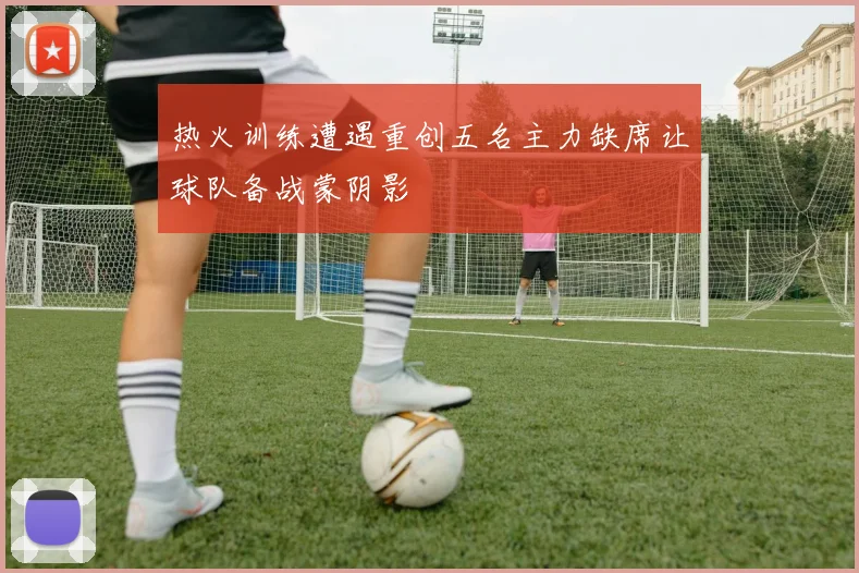 热火训练遭遇重创五名主力缺席让球队备战蒙阴影