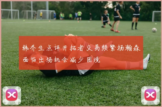 韩乔生点评开拓者交易频繁杨瀚森面临出场机会减少困境