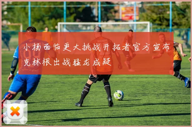 小杨面临更大挑战开拓者官方宣布克林根出战猛龙成疑