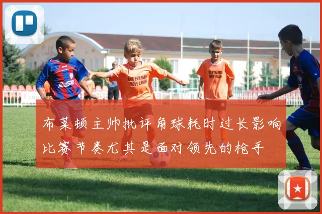 布莱顿主帅批评角球耗时过长影响比赛节奏尤其是面对领先的枪手