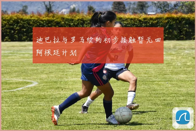 迪巴拉与罗马续约初步接触暂无回阿根廷计划