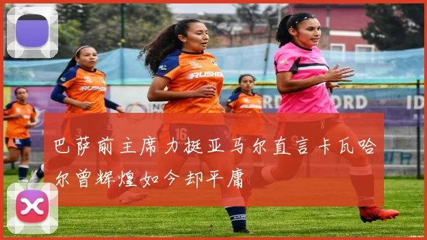 巴萨前主席力挺亚马尔直言卡瓦哈尔曾辉煌如今却平庸