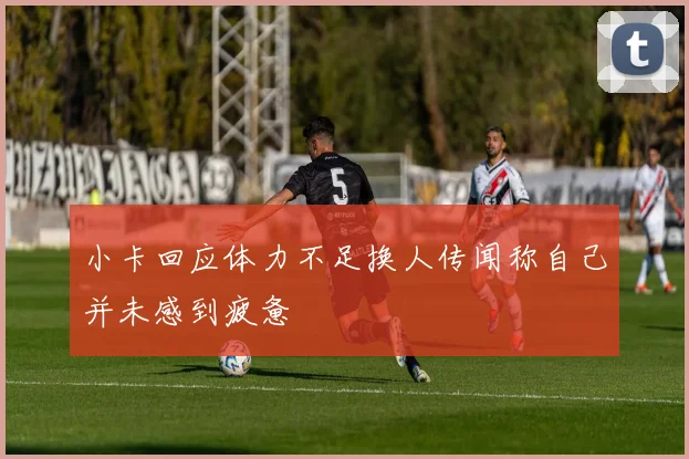 小卡回应体力不足换人传闻称自己并未感到疲惫