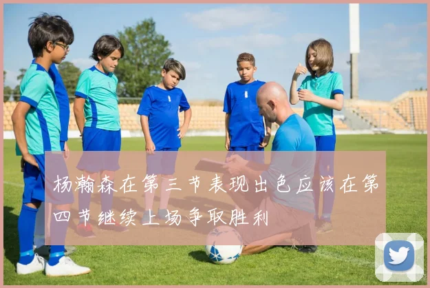 杨瀚森在第三节表现出色应该在第四节继续上场争取胜利