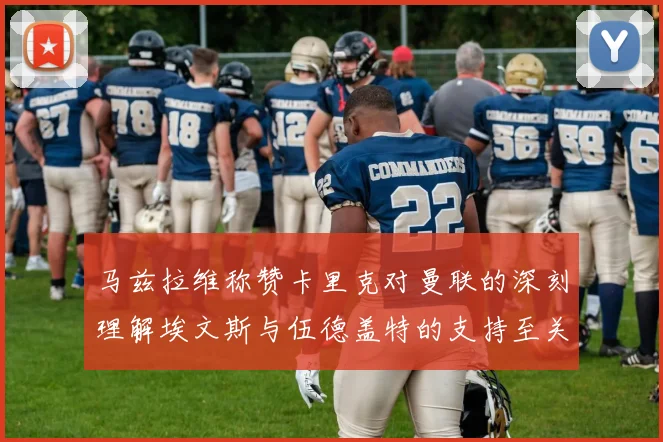 马兹拉维称赞卡里克对曼联的深刻理解埃文斯与伍德盖特的支持至关重要