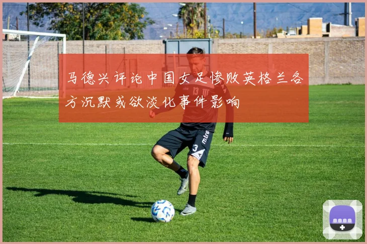 马德兴评论中国女足惨败英格兰各方沉默或欲淡化事件影响