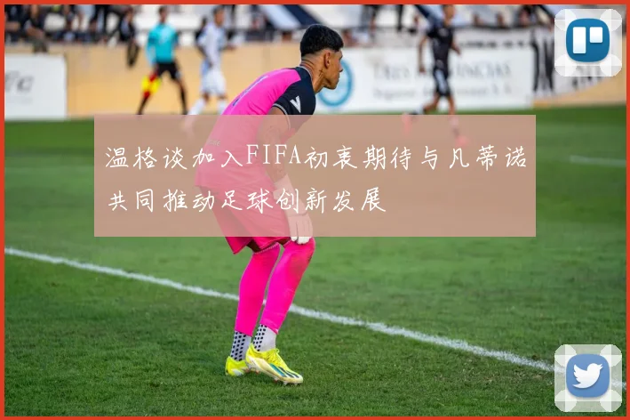 温格谈加入FIFA初衷期待与凡蒂诺共同推动足球创新发展