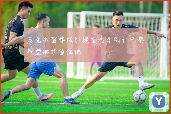 马竞冬窗锋线引援首选李刚仁巴黎希望继续留住他