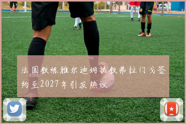 法国教练雅尔迪姆执教弗拉门戈签约至2027年引发热议