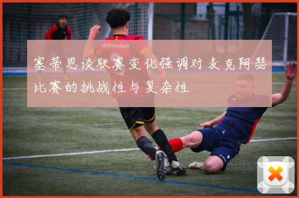 塞蒂恩谈联赛变化强调对麦克阿瑟比赛的挑战性与复杂性