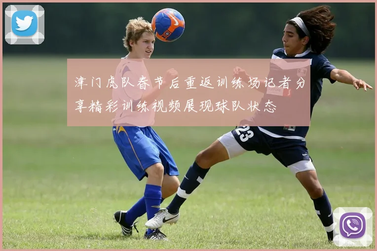 津门虎队春节后重返训练场记者分享精彩训练视频展现球队状态
