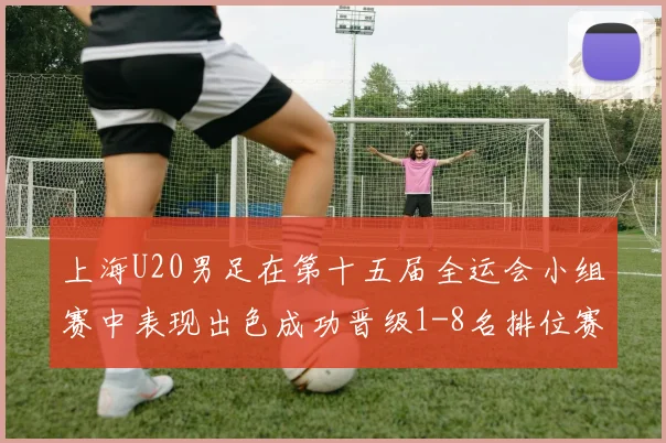 上海U20男足在第十五届全运会小组赛中表现出色成功晋级1-8名排位赛