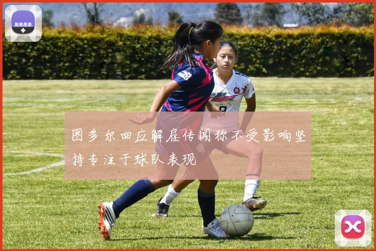 图多尔回应解雇传闻称不受影响坚持专注于球队表现