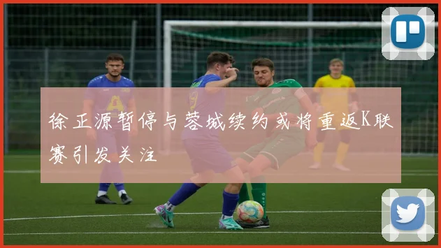 徐正源暂停与蓉城续约或将重返K联赛引发关注