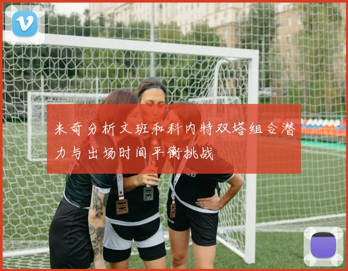 米奇分析文班和科内特双塔组合潜力与出场时间平衡挑战