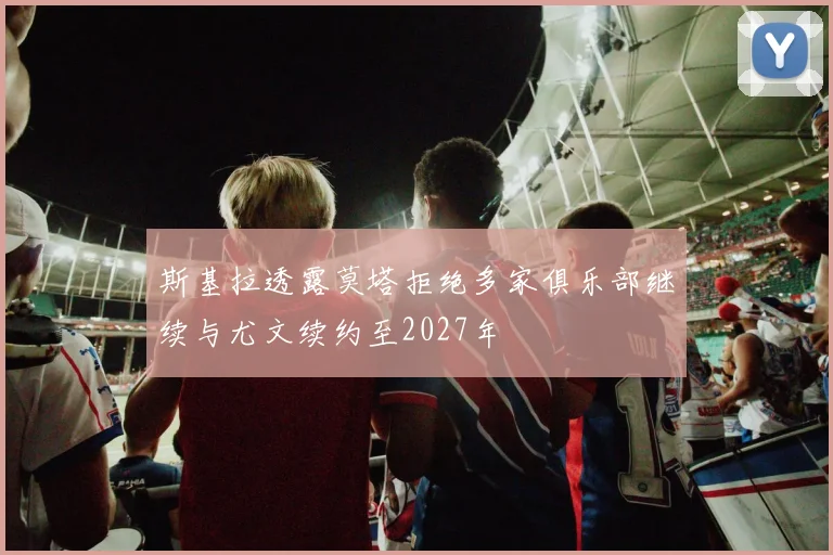 斯基拉透露莫塔拒绝多家俱乐部继续与尤文续约至2027年