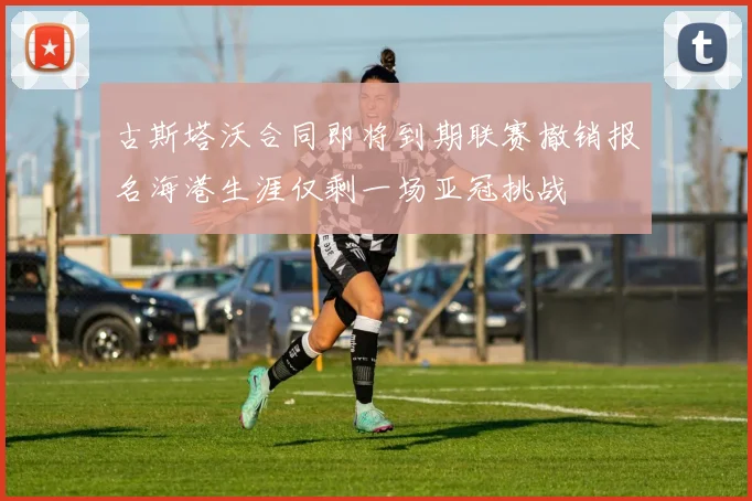 古斯塔沃合同即将到期联赛撤销报名海港生涯仅剩一场亚冠挑战