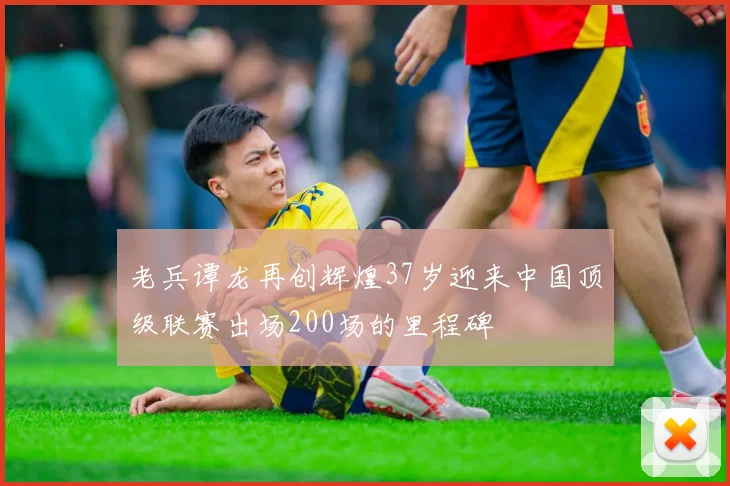 老兵谭龙再创辉煌37岁迎来中国顶级联赛出场200场的里程碑