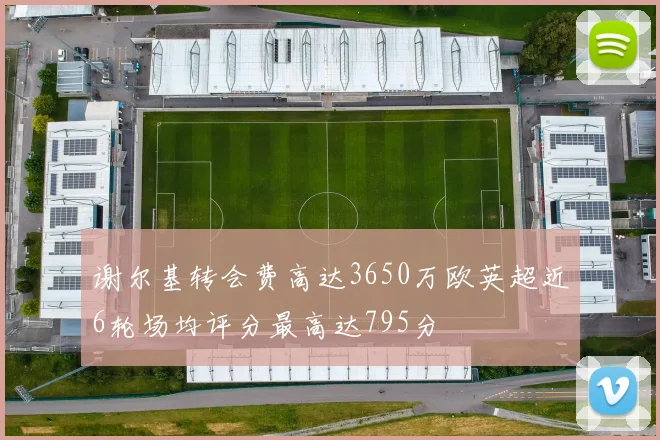 谢尔基转会费高达3650万欧英超近6轮场均评分最高达795分
