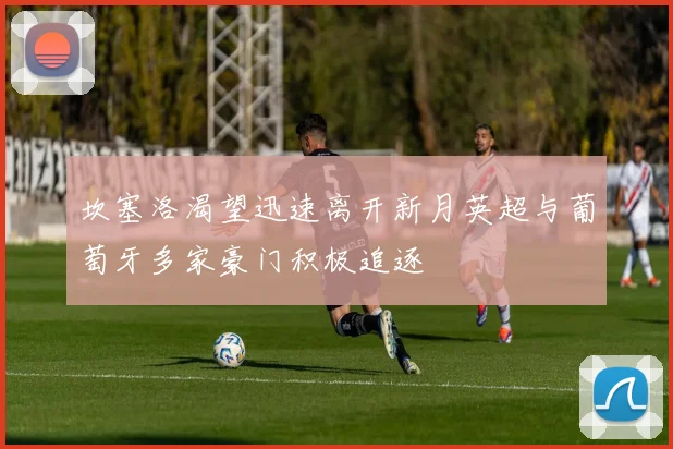 坎塞洛渴望迅速离开新月英超与葡萄牙多家豪门积极追逐